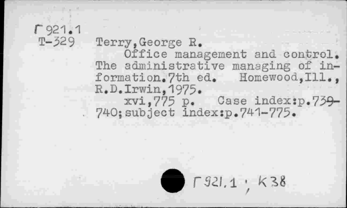 ﻿r 921.1 T-52 9
Terry,George R.
Office management and. control. The administrative managing of information. 7th ed. Homewood,Ill., R.D. Irwin, 1975»
xvi,775 p. Case indexsp.759-740;subject index:p.741-775•